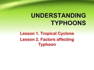 UNDERSTANDING
TYPHOONS
Lesson 1. Tropical Cyclone
Lesson 2. Factors affecting
Typhoon

 