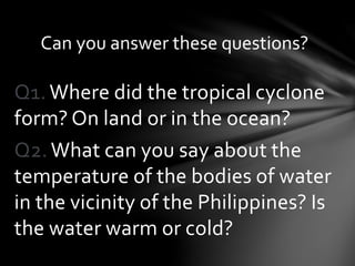 Q1. Where did the tropical cyclone
form? On land or in the ocean?
Q2. What can you say about the
temperature of the bodies of water
in the vicinity of the Philippines? Is
the water warm or cold?
Can you answer these questions?
 