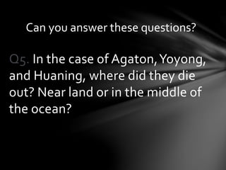 Q5. In the case of Agaton,Yoyong,
and Huaning, where did they die
out? Near land or in the middle of
the ocean?
Can you answer these questions?
 
