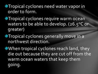 Tropical cyclones need water vapor in
order to form.
Tropical cyclones require warm ocean
waters to be able to develop. (26.5oC or
greater)
Tropical cyclones generally move in a
northwest direction.
When tropical cyclones reach land, they
die out because they are cut off from the
warm ocean waters that keep them
going.
 