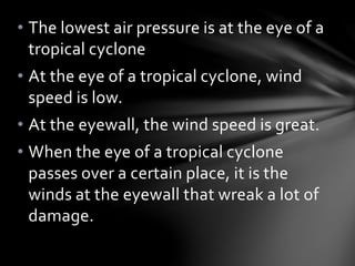 • The lowest air pressure is at the eye of a
tropical cyclone
• At the eye of a tropical cyclone, wind
speed is low.
• At the eyewall, the wind speed is great.
• When the eye of a tropical cyclone
passes over a certain place, it is the
winds at the eyewall that wreak a lot of
damage.
 