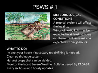 PSWS # 1
METEOROLOGICAL
CONDITIONS:
A tropical cyclone will affect
the locality.
Winds of 30-60 kph may be
expected in at least 36 hours
or intermittent rains may be
expected within 36 hours.
WHATTO DO:
Inspect your house if necessary repair/fixing is needed.
Clean up drainage system.
Harvest crops that can be yielded.
Monitor the latest Severe Weather Bulletin issued By PAGASA
every six hours and hourly updates.
 
