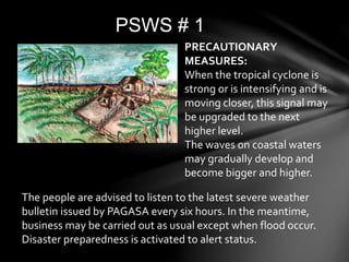 PSWS # 1
The people are advised to listen to the latest severe weather
bulletin issued by PAGASA every six hours. In the meantime,
business may be carried out as usual except when flood occur.
Disaster preparedness is activated to alert status.
PRECAUTIONARY
MEASURES:
When the tropical cyclone is
strong or is intensifying and is
moving closer, this signal may
be upgraded to the next
higher level.
The waves on coastal waters
may gradually develop and
become bigger and higher.
 