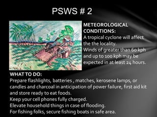 PSWS # 2
WHATTO DO:
Prepare flashlights, batteries , matches, kerosene lamps, or
candles and charcoal in anticipation of power failure, first aid kit
and store ready to eat foods.
Keep your cell phones fully charged.
Elevate household things in case of flooding.
For fishing folks, secure fishing boats in safe area.
METEOROLOGICAL
CONDITIONS:
A tropical cyclone will affect
the the locality.
Winds of greater than 60 kph
and up to 100 kph may be
expected in at least 24 hours.
 