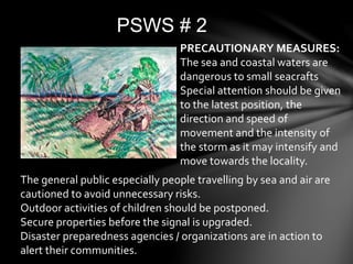 PSWS # 2
The general public especially people travelling by sea and air are
cautioned to avoid unnecessary risks.
Outdoor activities of children should be postponed.
Secure properties before the signal is upgraded.
Disaster preparedness agencies / organizations are in action to
alert their communities.
PRECAUTIONARY MEASURES:
The sea and coastal waters are
dangerous to small seacrafts
Special attention should be given
to the latest position, the
direction and speed of
movement and the intensity of
the storm as it may intensify and
move towards the locality.
 