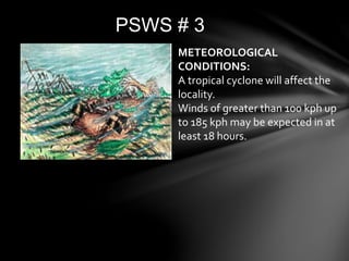 PSWS # 3
METEOROLOGICAL
CONDITIONS:
A tropical cyclone will affect the
locality.
Winds of greater than 100 kph up
to 185 kph may be expected in at
least 18 hours.
 