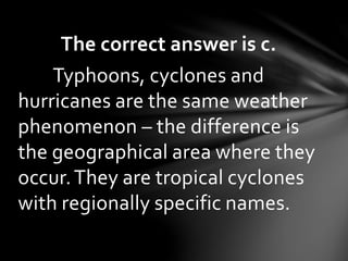 The correct answer is c.
Typhoons, cyclones and
hurricanes are the same weather
phenomenon – the difference is
the geographical area where they
occur.They are tropical cyclones
with regionally specific names.
 