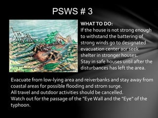 PSWS # 3
WHATTO DO:
If the house is not strong enough
to withstand the battering of
strong winds go to designated
evacuation center aor seek
shelter in stronger houses.
Stay in safe houses until after the
disturbances has left the area.
Evacuate from low-lying area and reiverbanks and stay away from
coastal areas for possible flooding and strom surge.
All travel and outdoor activities should be cancelled.
Watch out for the passage of the "EyeWall and the "Eye" of the
typhoon.
 