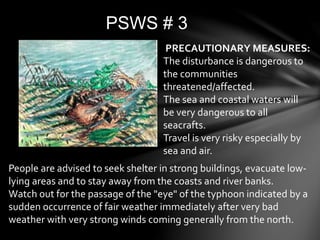 PSWS # 3
PRECAUTIONARY MEASURES:
The disturbance is dangerous to
the communities
threatened/affected.
The sea and coastal waters will
be very dangerous to all
seacrafts.
Travel is very risky especially by
sea and air.
People are advised to seek shelter in strong buildings, evacuate low-
lying areas and to stay away from the coasts and river banks.
Watch out for the passage of the "eye" of the typhoon indicated by a
sudden occurrence of fair weather immediately after very bad
weather with very strong winds coming generally from the north.
 