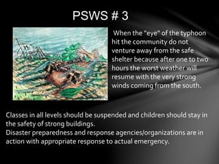 PSWS # 3
When the "eye" of the typhoon
hit the community do not
venture away from the safe
shelter because after one to two
hours the worst weather will
resume with the very strong
winds coming from the south.
Classes in all levels should be suspended and children should stay in
the safety of strong buildings.
Disaster preparedness and response agencies/organizations are in
action with appropriate response to actual emergency.
 