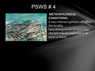 PSWS # 4
METEOROLOGICAL
CONDITIONS:
A very intense typhoon will affect
the locality.
Very strong winds of more than
185 kph may be expected in at
least 12 hours.
 