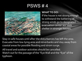 PSWS # 4
WHATTO DO:
If the house is not strong enough
to withstand the battering of
strong winds go to designated
evacuation center aor seek
shelter in stronger houses.
Stay in safe houses until after the disturbances has left the area.
Evacuate from low-lying area and reiverbanks and stay away from
coastal areas for possible flooding and strom surge.
All travel and outdoor activities should be cancelled.
Watch out for the passage of the "Eye Wall and the "Eye" of the
typhoon.
 
