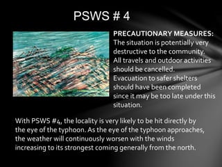 PSWS # 4
PRECAUTIONARY MEASURES:
The situation is potentially very
destructive to the community.
All travels and outdoor activities
should be cancelled.
Evacuation to safer shelters
should have been completed
since it may be too late under this
situation.
With PSWS #4, the locality is very likely to be hit directly by
the eye of the typhoon. As the eye of the typhoon approaches,
the weather will continuously worsen with the winds
increasing to its strongest coming generally from the north.
 