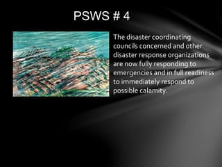 PSWS # 4
The disaster coordinating
councils concerned and other
disaster response organizations
are now fully responding to
emergencies and in full readiness
to immediately respond to
possible calamity.
 