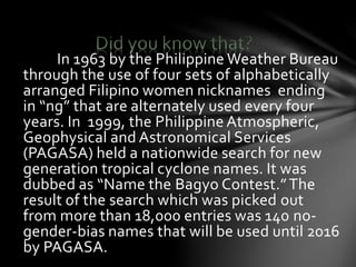 In 1963 by the Philippine Weather Bureau
through the use of four sets of alphabetically
arranged Filipino women nicknames ending
in “ng” that are alternately used every four
years. In 1999, the Philippine Atmospheric,
Geophysical and Astronomical Services
(PAGASA) held a nationwide search for new
generation tropical cyclone names. It was
dubbed as “Name the Bagyo Contest.”The
result of the search which was picked out
from more than 18,000 entries was 140 no-
gender-bias names that will be used until 2016
by PAGASA.
 