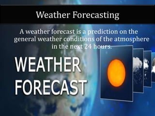 Weather Forecasting
A weather forecast is a prediction on the
general weather conditions of the atmosphere
in the next 24 hours.
 