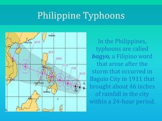 Philippine Typhoons
In the Philippines,
typhoons are called
bagyo, a Filipino word
that arose after the
storm that occurred in
Baguio City in 1911 that
brought about 46 inches
of rainfall in the city
within a 24-hour period.
 