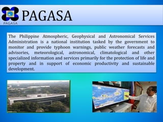 PAGASA
The Philippine Atmospheric, Geophysical and Astronomical Services
Administration is a national institution tasked by the government to
monitor and provide typhoon warnings, public weather forecasts and
advisories, meteorological, astronomical, climatological and other
specialized information and services primarily for the protection of life and
property and in support of economic productivity and sustainable
development.
 