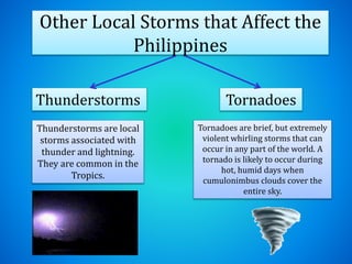 Other Local Storms that Affect the
Philippines
Thunderstorms
Thunderstorms are local
storms associated with
thunder and lightning.
They are common in the
Tropics.
Tornadoes
Tornadoes are brief, but extremely
violent whirling storms that can
occur in any part of the world. A
tornado is likely to occur during
hot, humid days when
cumulonimbus clouds cover the
entire sky.
 