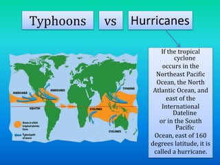 Typhoons vs Hurricanes
If the tropical
cyclone
occurs in the
Northeast Pacific
Ocean, the North
Atlantic Ocean, and
east of the
International
Dateline
or in the South
Pacific
Ocean, east of 160
degrees latitude, it is
called a hurricane.
 