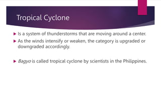 Tropical Cyclone
 Is a system of thunderstorms that are moving around a center.
 As the winds intensify or weaken, the category is upgraded or
downgraded accordingly.
 Bagyo is called tropical cyclone by scientists in the Philippines.
 
