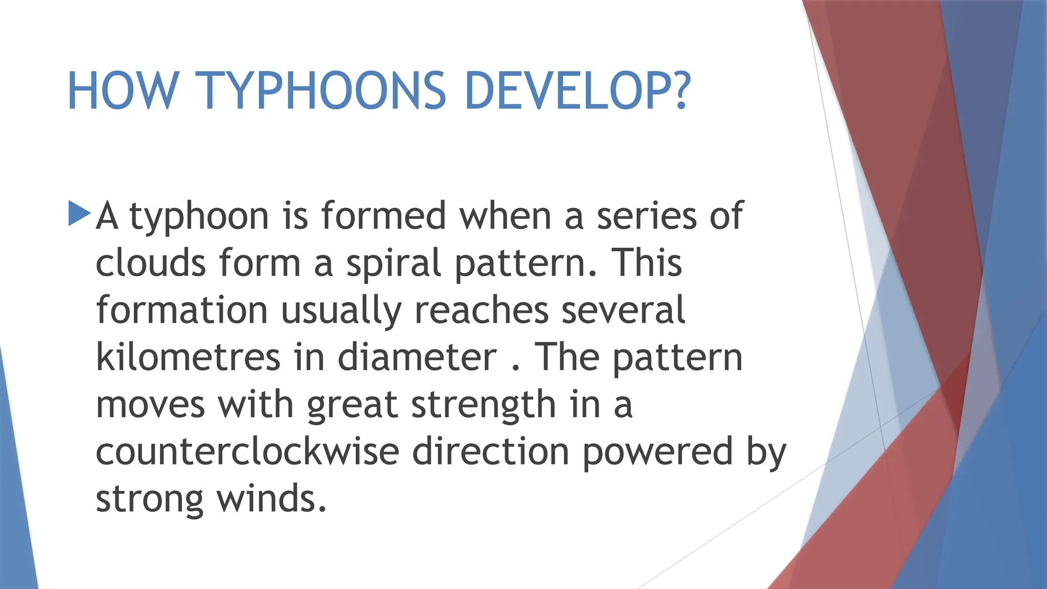 HOW TYPHOONS DEVELOP?
A typhoon is formed when a series of
clouds form a spiral pattern. This
formation usually reaches several
kilometres in diameter . The pattern
moves with great strength in a
counterclockwise direction powered by
strong winds.
 