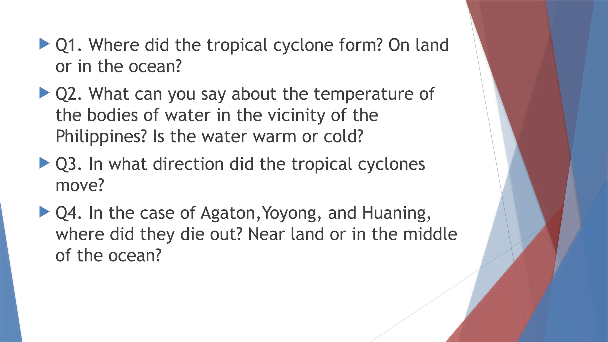  Q1. Where did the tropical cyclone form? On land
or in the ocean?
 Q2. What can you say about the temperature of
the bodies of water in the vicinity of the
Philippines? Is the water warm or cold?
 Q3. In what direction did the tropical cyclones
move?
 Q4. In the case of Agaton,Yoyong, and Huaning,
where did they die out? Near land or in the middle
of the ocean?
 