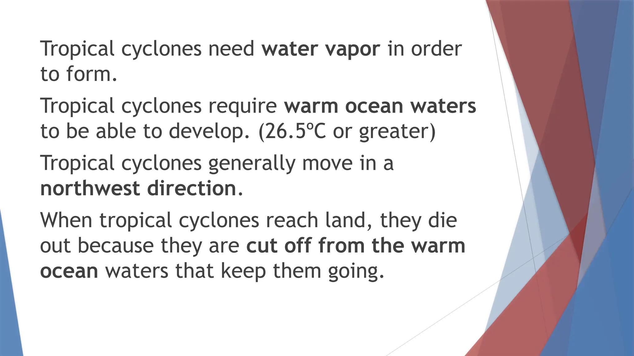 Tropical cyclones need water vapor in order
to form.
Tropical cyclones require warm ocean waters
to be able to develop. (26.5ºC or greater)
Tropical cyclones generally move in a
northwest direction.
When tropical cyclones reach land, they die
out because they are cut off from the warm
ocean waters that keep them going.
 