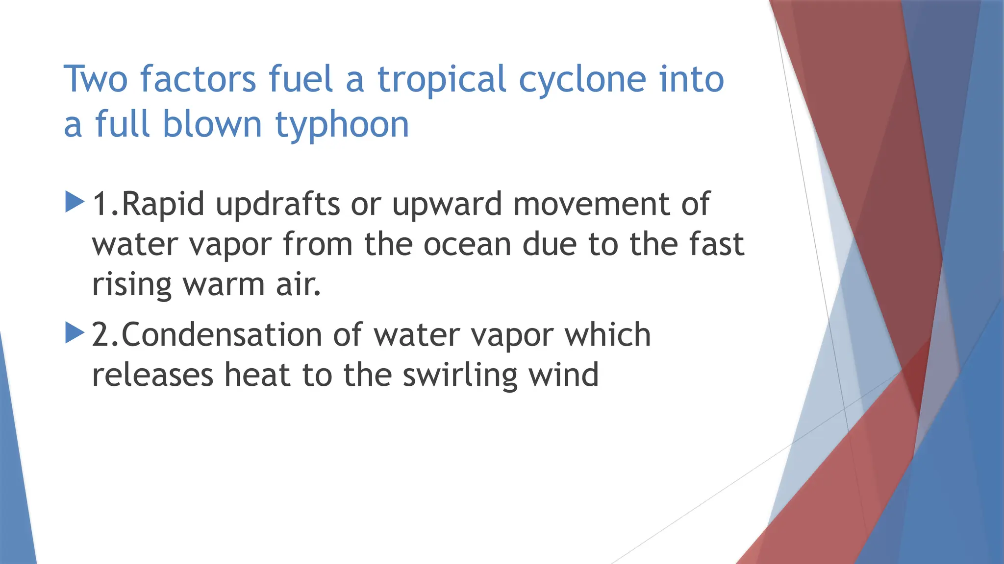 Two factors fuel a tropical cyclone into
a full blown typhoon
 1.Rapid updrafts or upward movement of
water vapor from the ocean due to the fast
rising warm air.
 2.Condensation of water vapor which
releases heat to the swirling wind
 