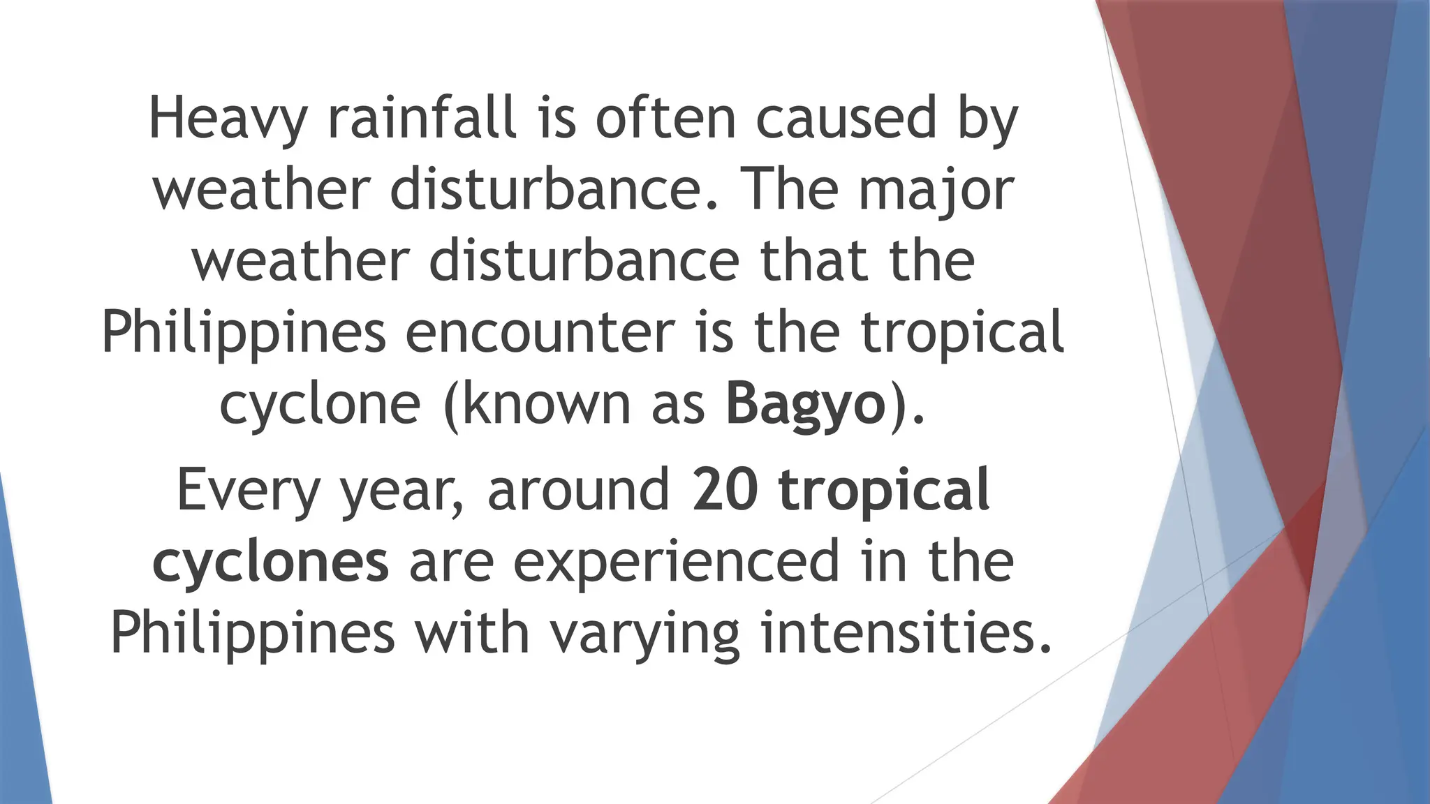 Heavy rainfall is often caused by
weather disturbance. The major
weather disturbance that the
Philippines encounter is the tropical
cyclone (known as Bagyo).
Every year, around 20 tropical
cyclones are experienced in the
Philippines with varying intensities.
 