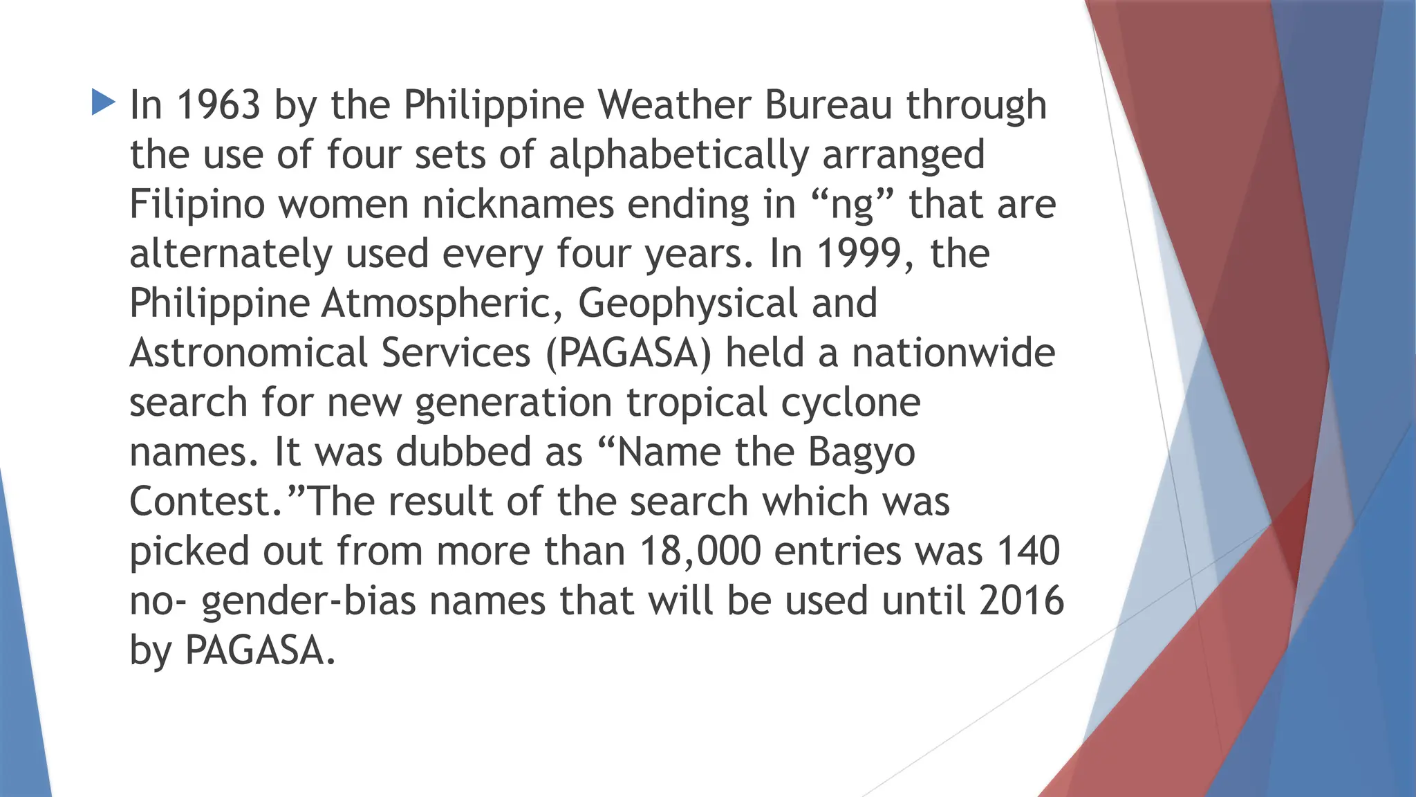  In 1963 by the Philippine Weather Bureau through
the use of four sets of alphabetically arranged
Filipino women nicknames ending in “ng” that are
alternately used every four years. In 1999, the
Philippine Atmospheric, Geophysical and
Astronomical Services (PAGASA) held a nationwide
search for new generation tropical cyclone
names. It was dubbed as “Name the Bagyo
Contest.”The result of the search which was
picked out from more than 18,000 entries was 140
no- gender-bias names that will be used until 2016
by PAGASA.
 