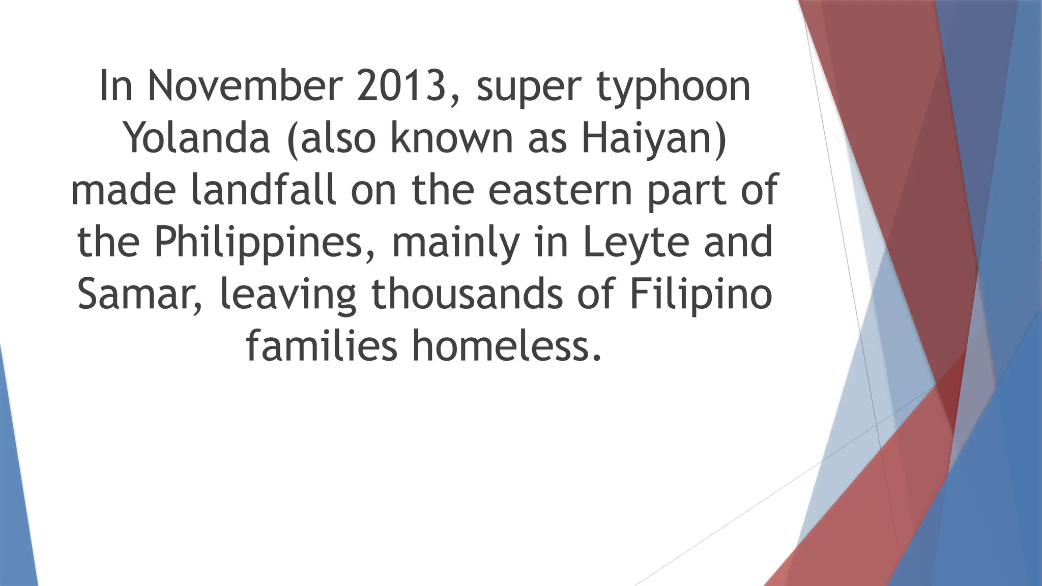 In November 2013, super typhoon
Yolanda (also known as Haiyan)
made landfall on the eastern part of
the Philippines, mainly in Leyte and
Samar, leaving thousands of Filipino
families homeless.
 