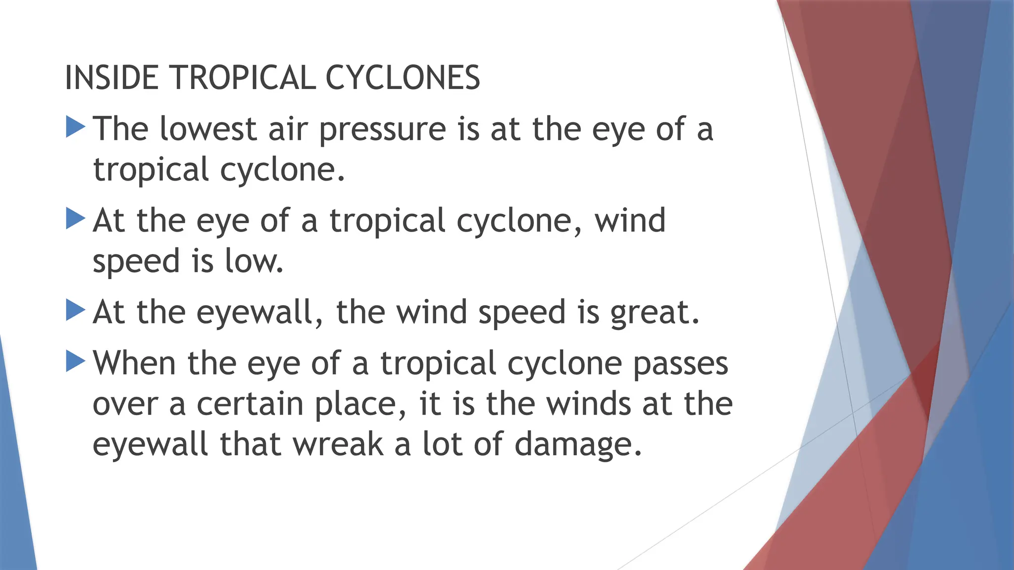 INSIDE TROPICAL CYCLONES
 The lowest air pressure is at the eye of a
tropical cyclone.
 At the eye of a tropical cyclone, wind
speed is low.
 At the eyewall, the wind speed is great.
 When the eye of a tropical cyclone passes
over a certain place, it is the winds at the
eyewall that wreak a lot of damage.
 