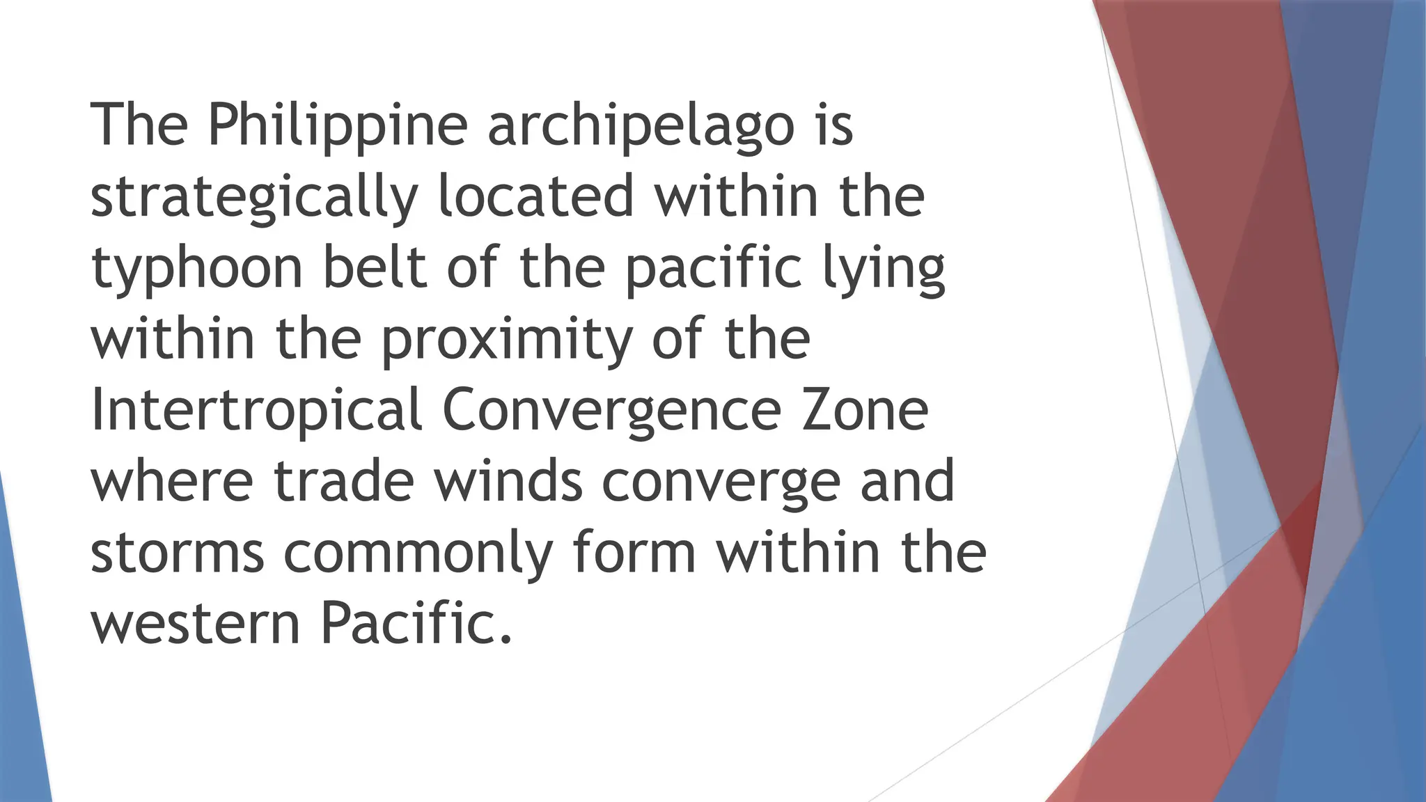 The Philippine archipelago is
strategically located within the
typhoon belt of the pacific lying
within the proximity of the
Intertropical Convergence Zone
where trade winds converge and
storms commonly form within the
western Pacific.
 