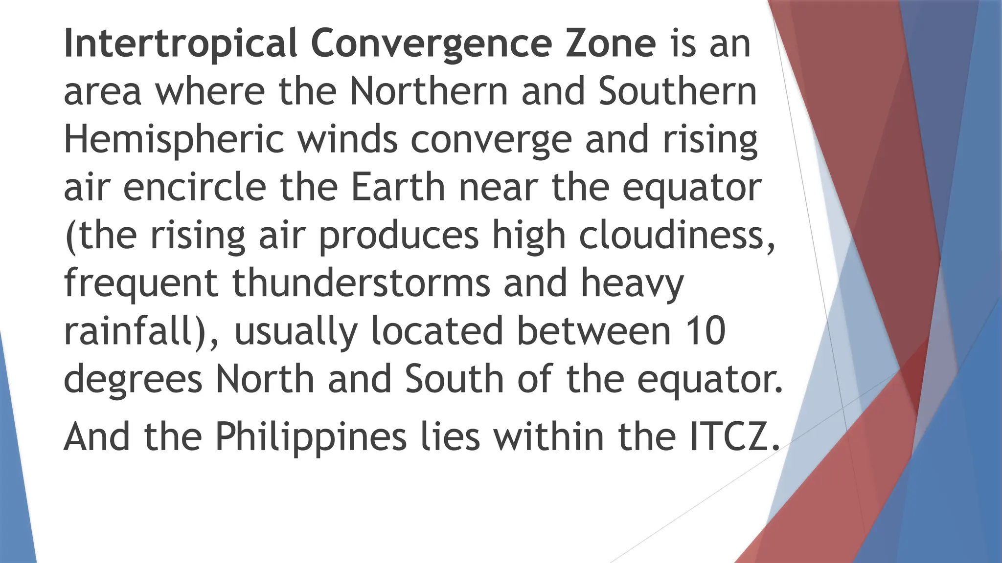 Intertropical Convergence Zone is an
area where the Northern and Southern
Hemispheric winds converge and rising
air encircle the Earth near the equator
(the rising air produces high cloudiness,
frequent thunderstorms and heavy
rainfall), usually located between 10
degrees North and South of the equator.
And the Philippines lies within the ITCZ.
 