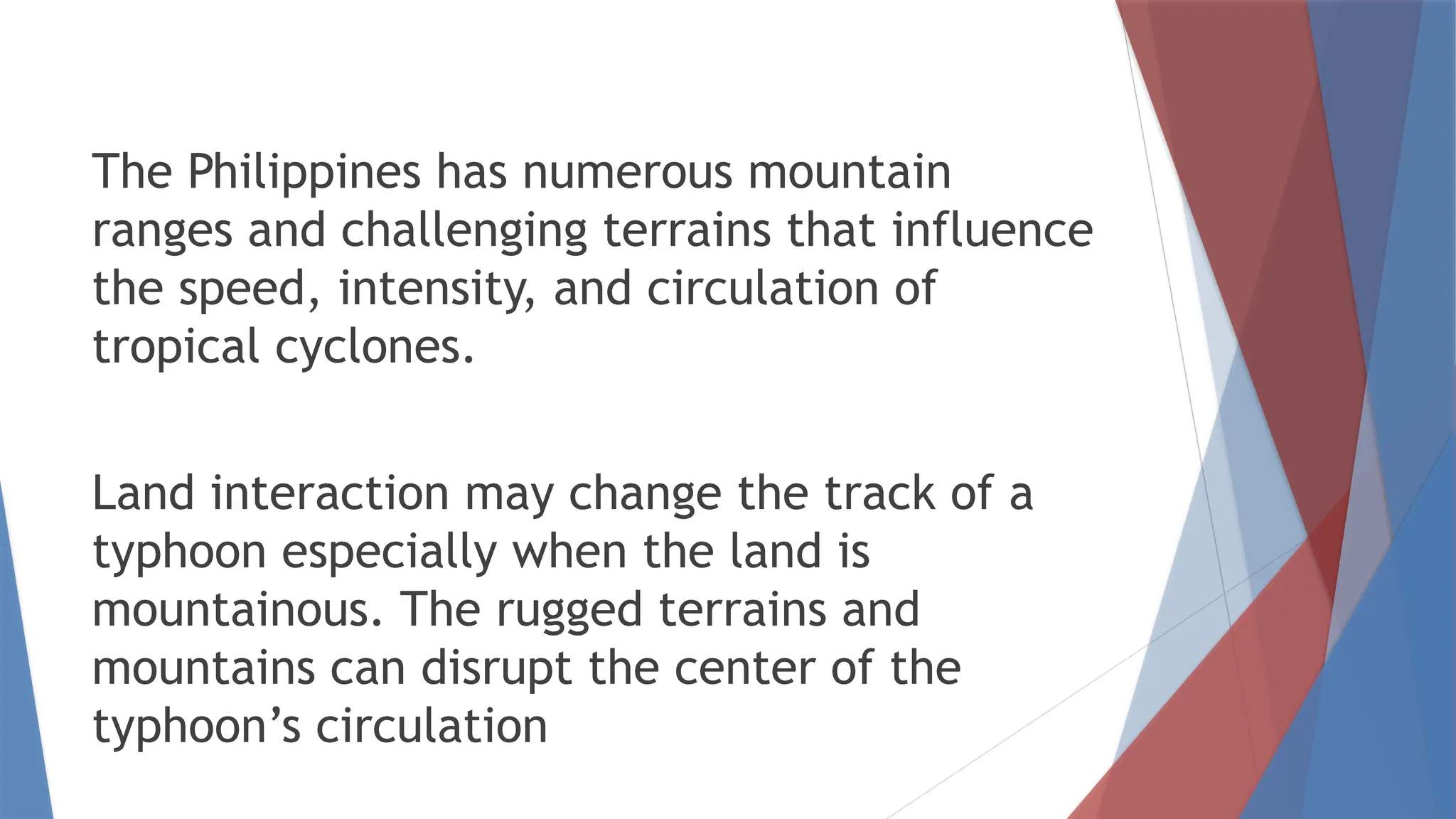 The Philippines has numerous mountain
ranges and challenging terrains that influence
the speed, intensity, and circulation of
tropical cyclones.
Land interaction may change the track of a
typhoon especially when the land is
mountainous. The rugged terrains and
mountains can disrupt the center of the
typhoon’s circulation
 