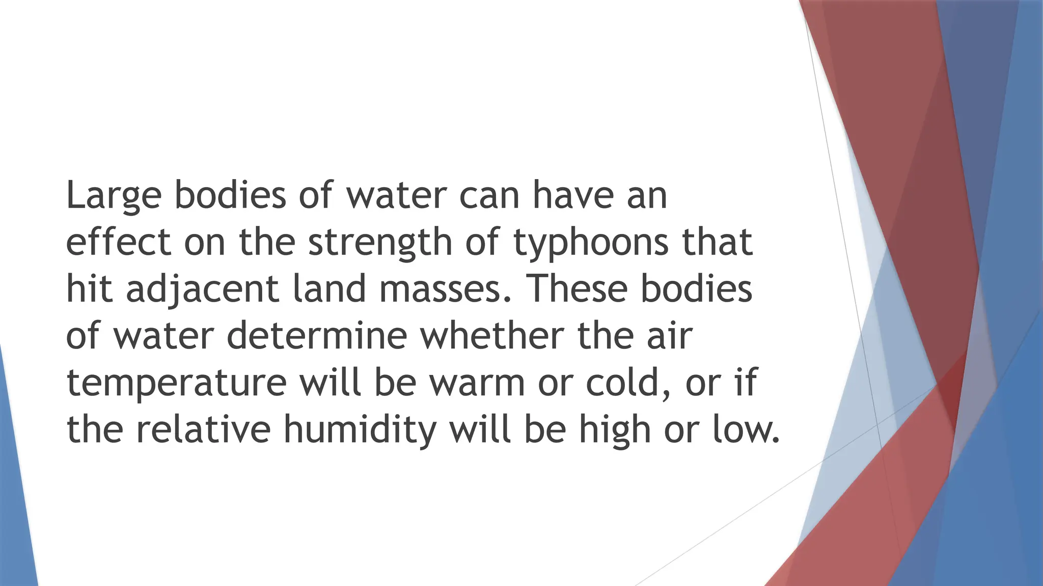 Large bodies of water can have an
effect on the strength of typhoons that
hit adjacent land masses. These bodies
of water determine whether the air
temperature will be warm or cold, or if
the relative humidity will be high or low.
 