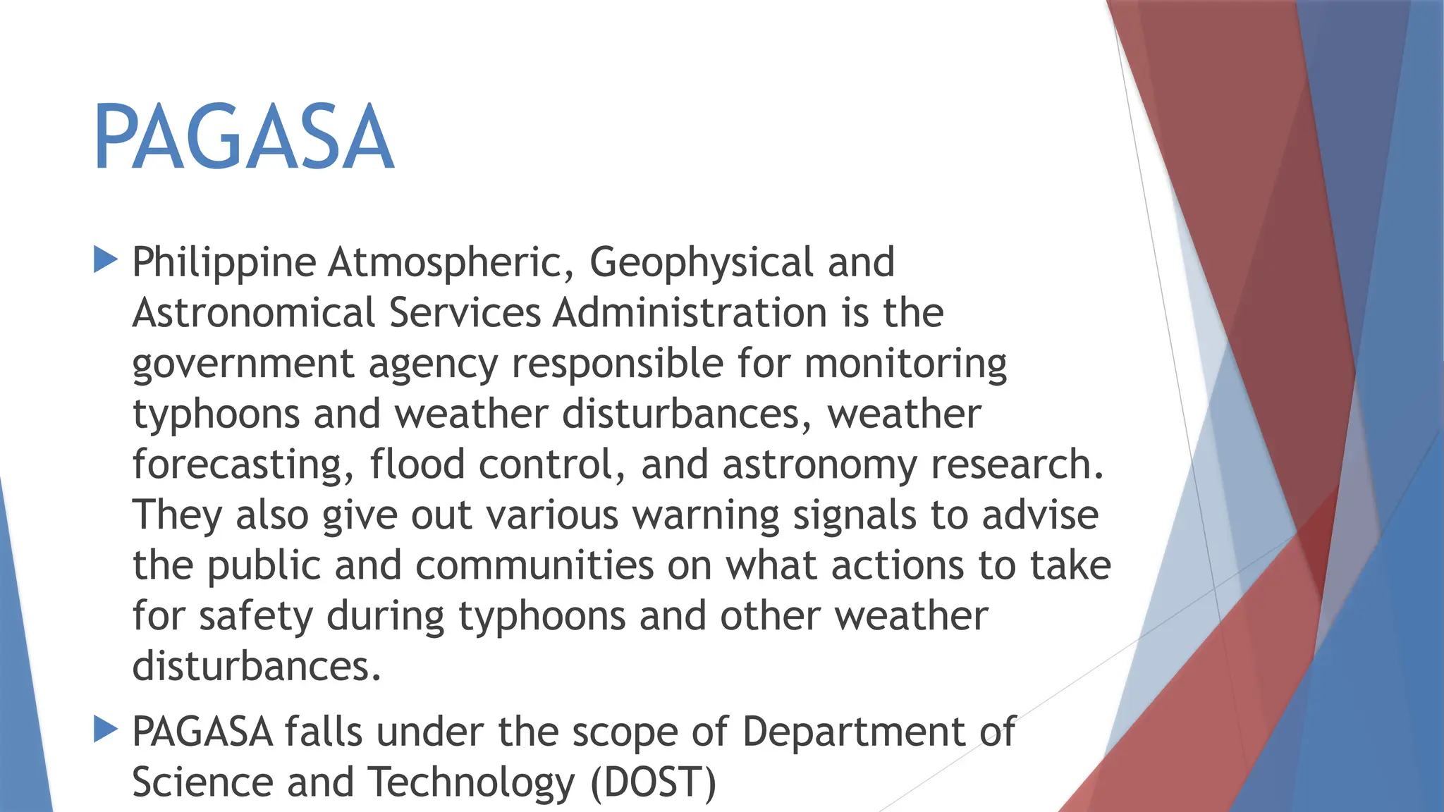 PAGASA
 Philippine Atmospheric, Geophysical and
Astronomical Services Administration is the
government agency responsible for monitoring
typhoons and weather disturbances, weather
forecasting, flood control, and astronomy research.
They also give out various warning signals to advise
the public and communities on what actions to take
for safety during typhoons and other weather
disturbances.
 PAGASA falls under the scope of Department of
Science and Technology (DOST)
 