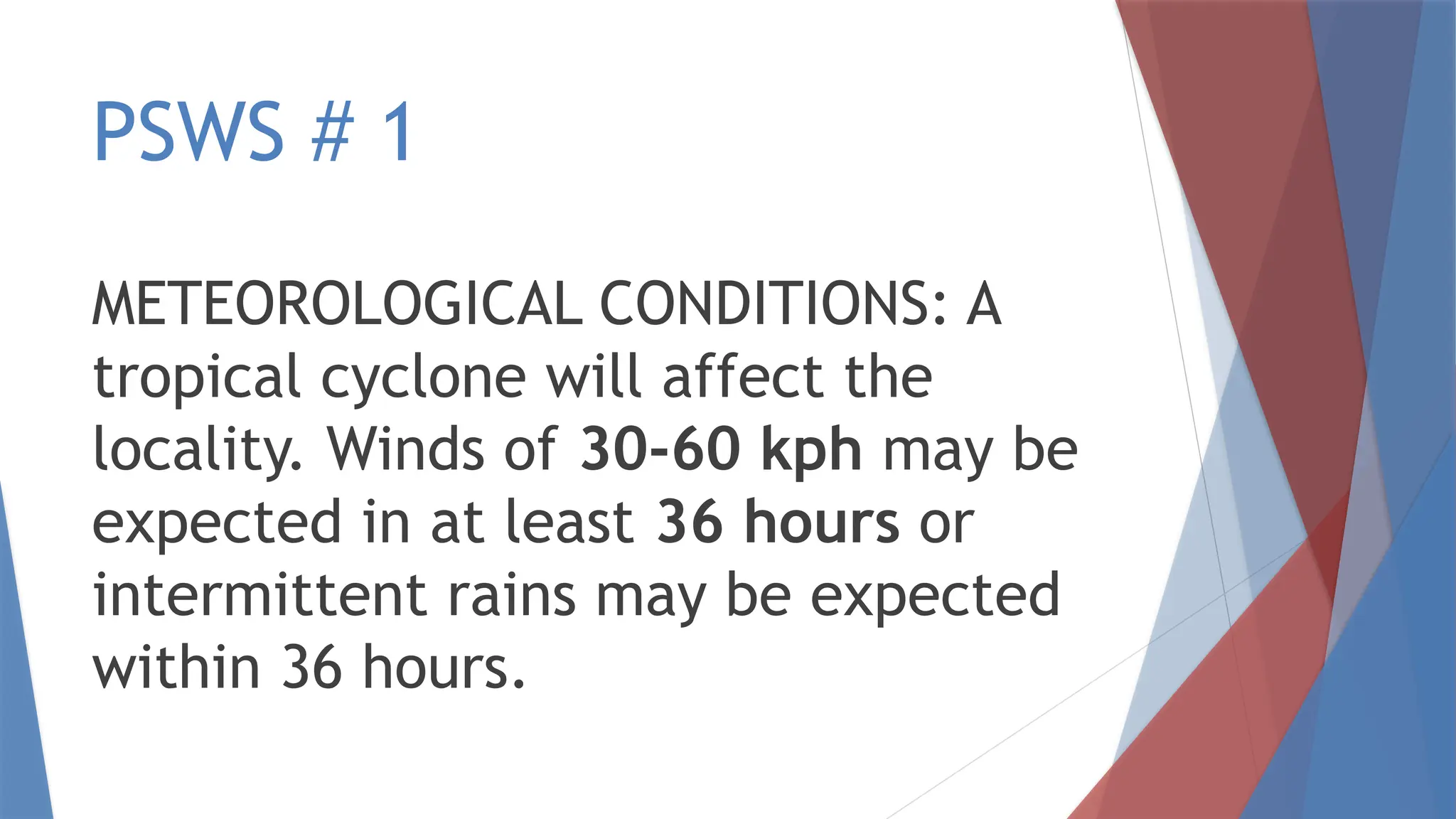 PSWS # 1
METEOROLOGICAL CONDITIONS: A
tropical cyclone will affect the
locality. Winds of 30-60 kph may be
expected in at least 36 hours or
intermittent rains may be expected
within 36 hours.
 