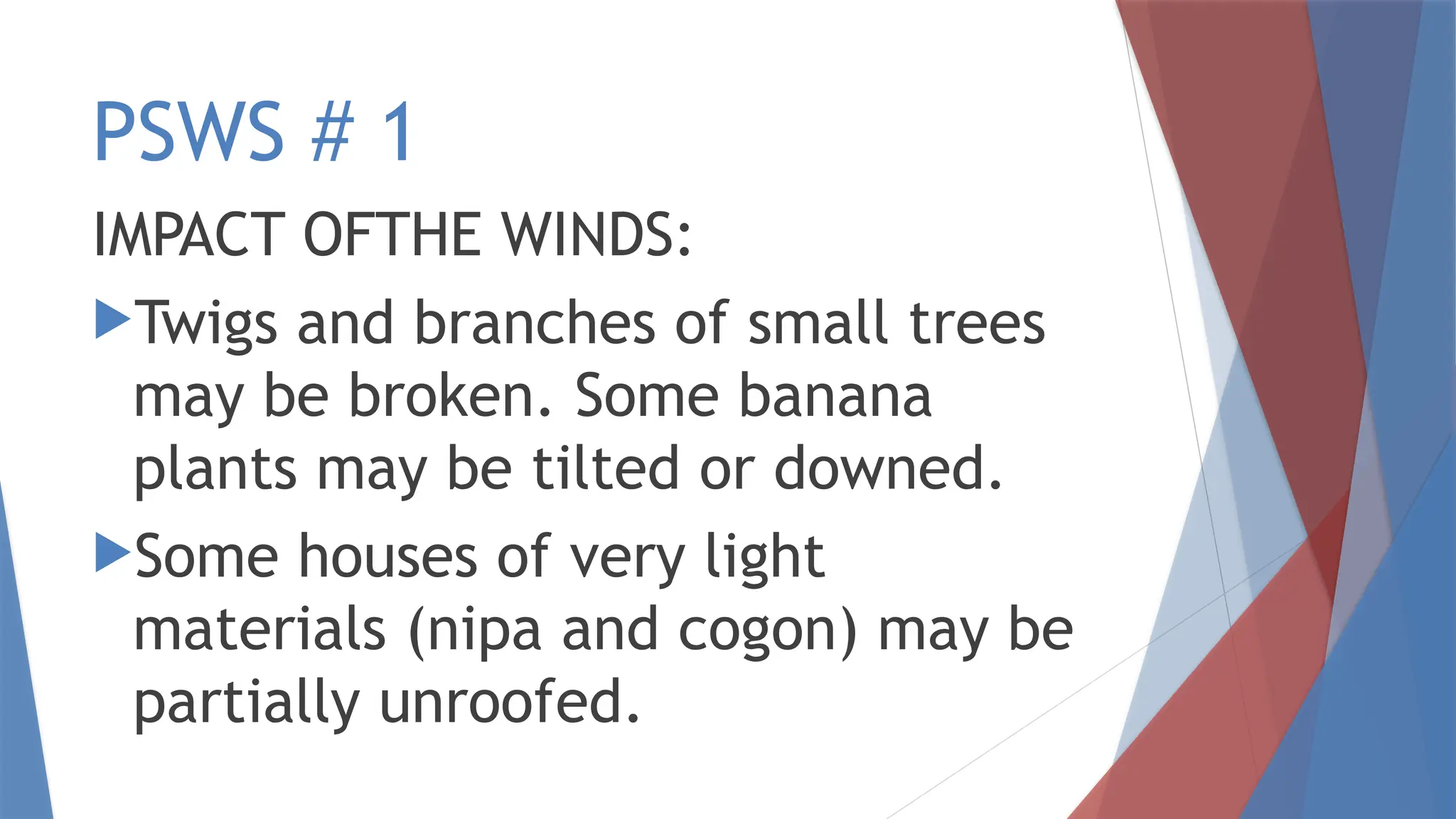 PSWS # 1
IMPACT OFTHE WINDS:
Twigs and branches of small trees
may be broken. Some banana
plants may be tilted or downed.
Some houses of very light
materials (nipa and cogon) may be
partially unroofed.
 