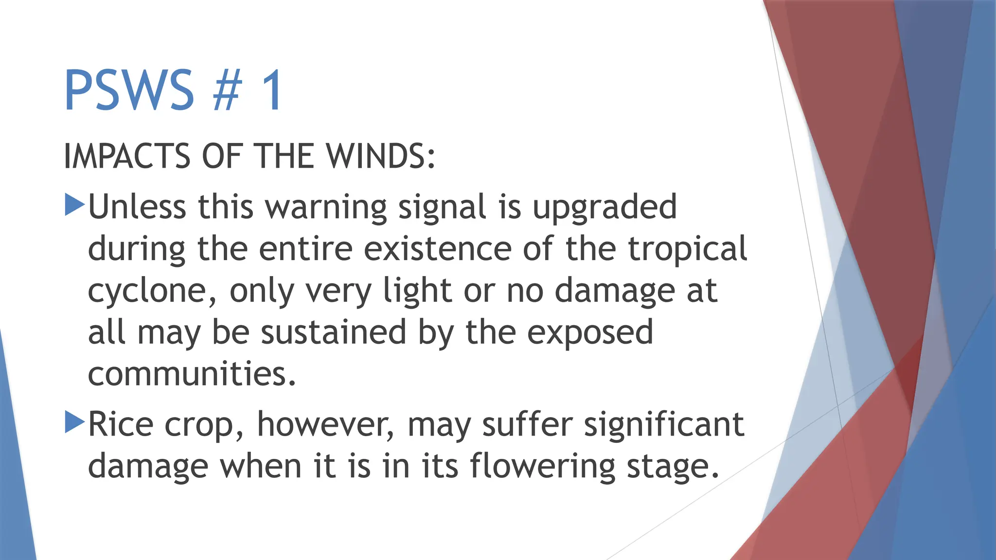 PSWS # 1
IMPACTS OF THE WINDS:
Unless this warning signal is upgraded
during the entire existence of the tropical
cyclone, only very light or no damage at
all may be sustained by the exposed
communities.
Rice crop, however, may suffer significant
damage when it is in its flowering stage.
 