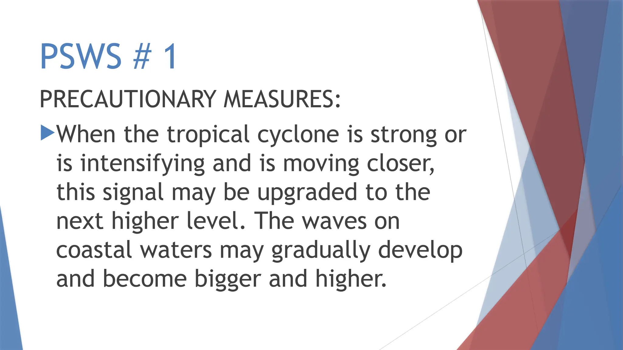 PSWS # 1
PRECAUTIONARY MEASURES:
When the tropical cyclone is strong or
is intensifying and is moving closer,
this signal may be upgraded to the
next higher level. The waves on
coastal waters may gradually develop
and become bigger and higher.
 