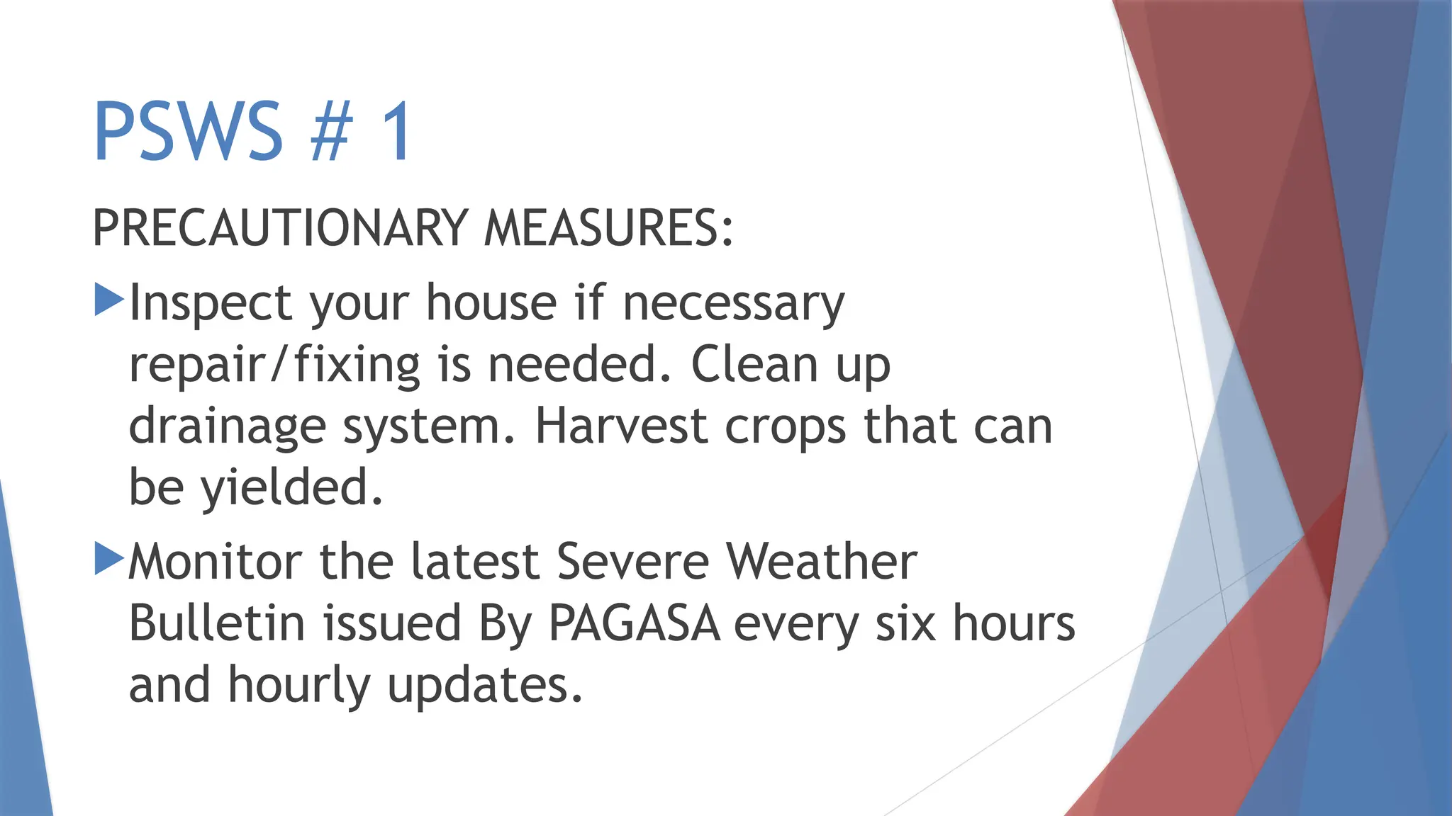 PSWS # 1
PRECAUTIONARY MEASURES:
Inspect your house if necessary
repair/fixing is needed. Clean up
drainage system. Harvest crops that can
be yielded.
Monitor the latest Severe Weather
Bulletin issued By PAGASA every six hours
and hourly updates.
 