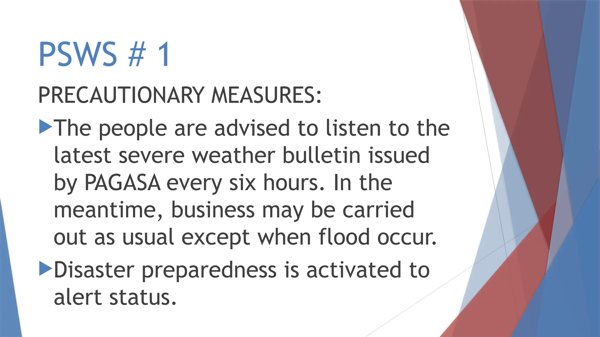 PSWS # 1
PRECAUTIONARY MEASURES:
The people are advised to listen to the
latest severe weather bulletin issued
by PAGASA every six hours. In the
meantime, business may be carried
out as usual except when flood occur.
Disaster preparedness is activated to
alert status.
 