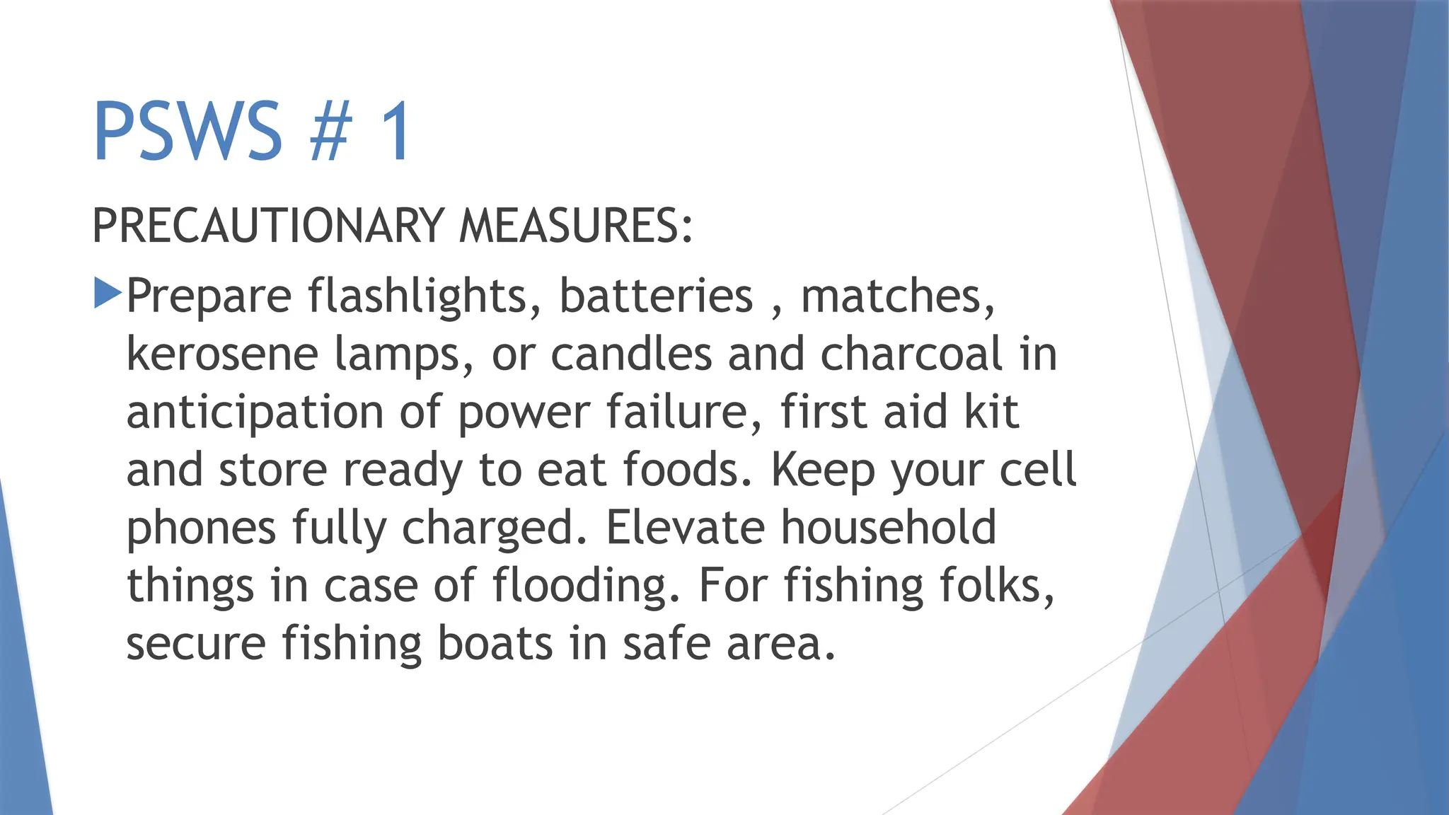 PSWS # 1
PRECAUTIONARY MEASURES:
Prepare flashlights, batteries , matches,
kerosene lamps, or candles and charcoal in
anticipation of power failure, first aid kit
and store ready to eat foods. Keep your cell
phones fully charged. Elevate household
things in case of flooding. For fishing folks,
secure fishing boats in safe area.
 