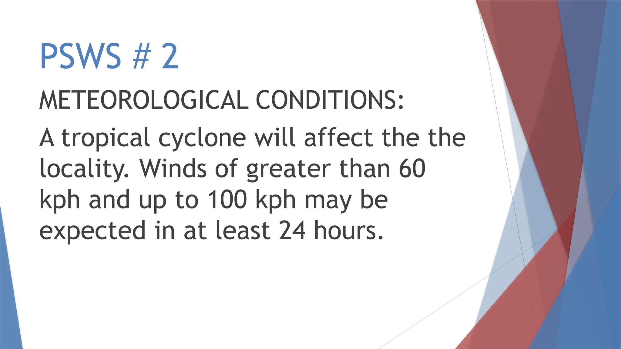 PSWS # 2
METEOROLOGICAL CONDITIONS:
A tropical cyclone will affect the the
locality. Winds of greater than 60
kph and up to 100 kph may be
expected in at least 24 hours.
 
