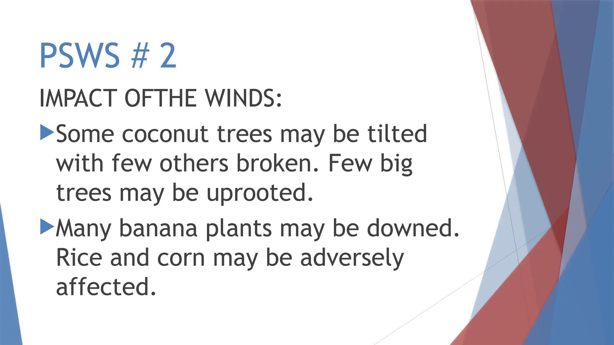 PSWS # 2
IMPACT OFTHE WINDS:
Some coconut trees may be tilted
with few others broken. Few big
trees may be uprooted.
Many banana plants may be downed.
Rice and corn may be adversely
affected.
 