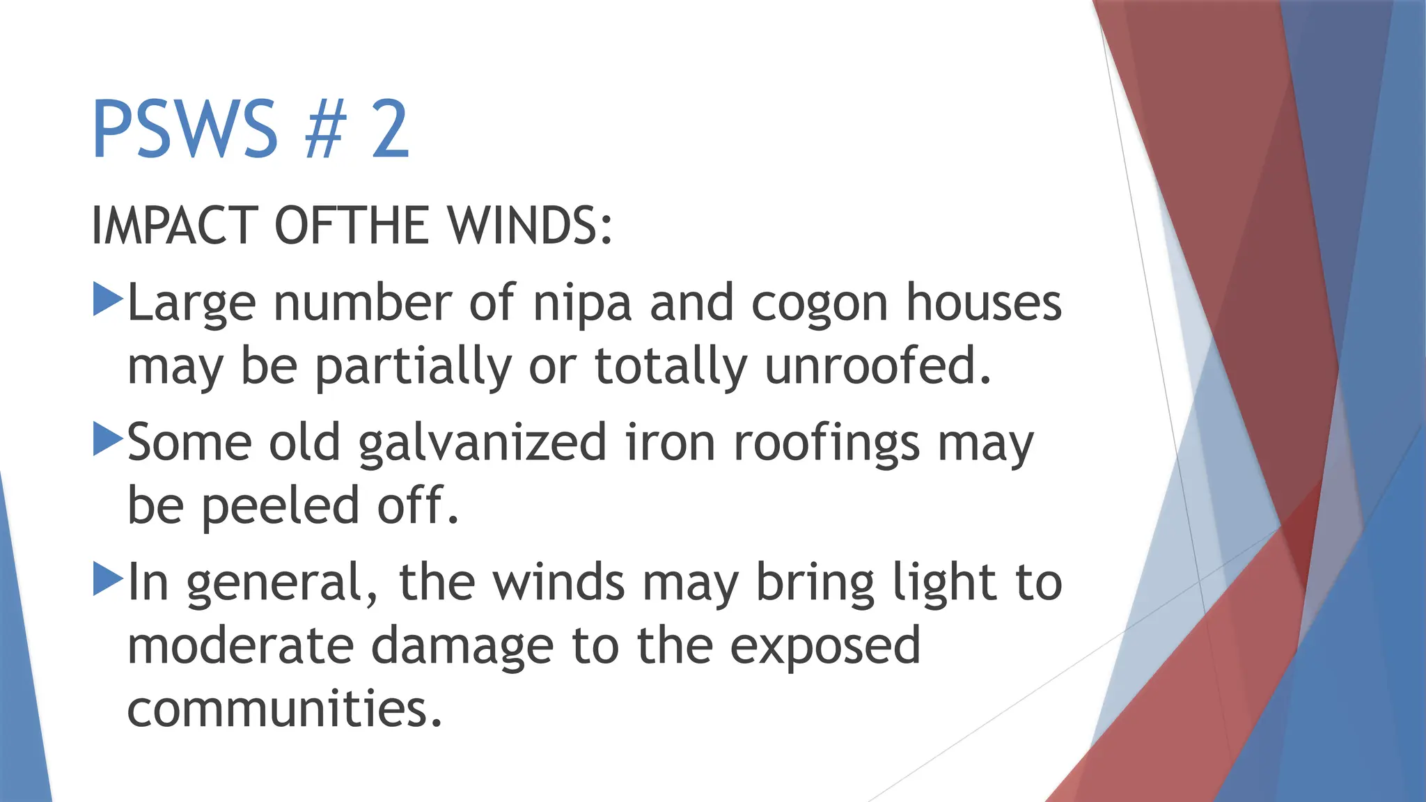 PSWS # 2
IMPACT OFTHE WINDS:
Large number of nipa and cogon houses
may be partially or totally unroofed.
Some old galvanized iron roofings may
be peeled off.
In general, the winds may bring light to
moderate damage to the exposed
communities.
 