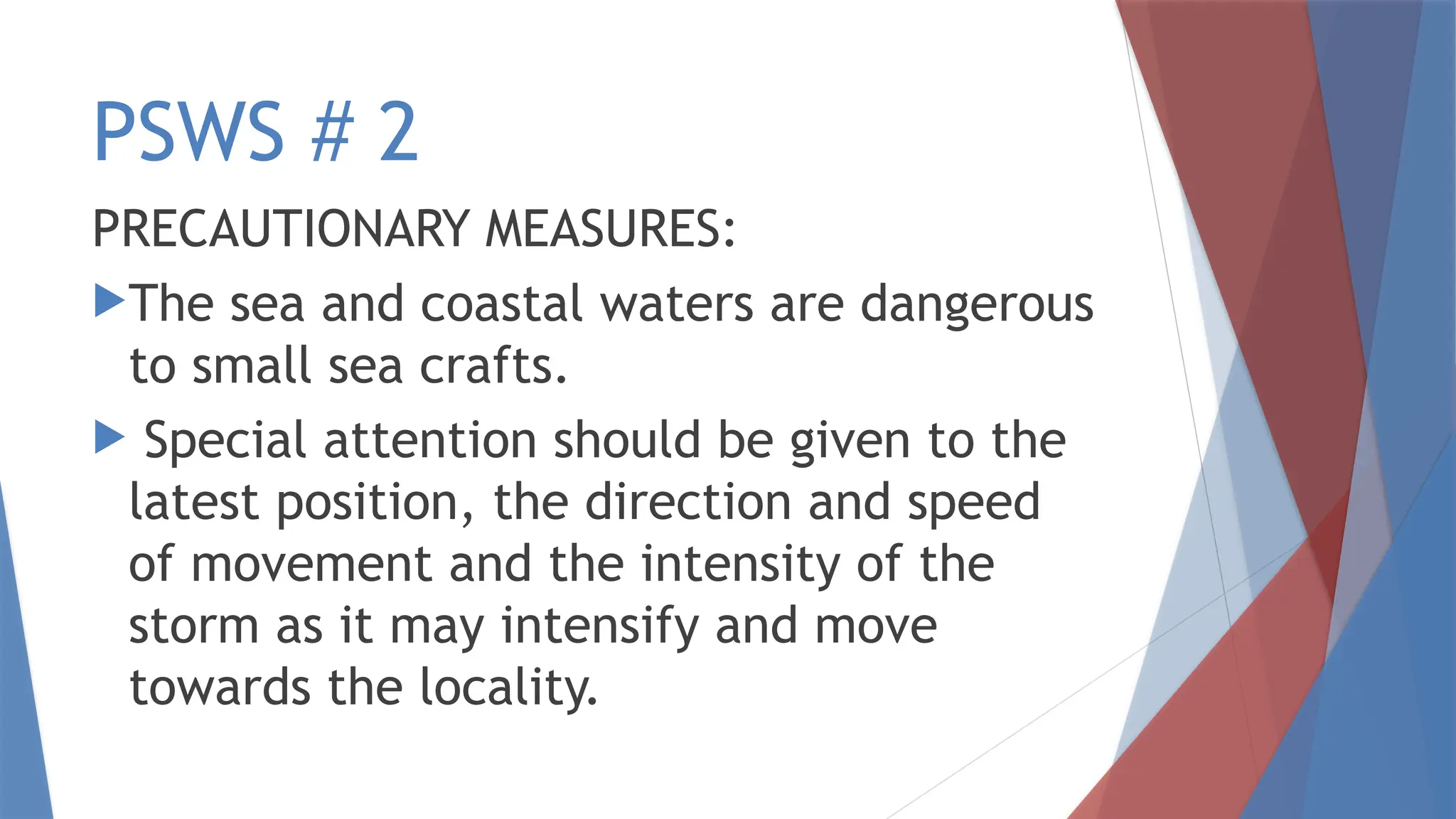 PSWS # 2
PRECAUTIONARY MEASURES:
The sea and coastal waters are dangerous
to small sea crafts.
 Special attention should be given to the
latest position, the direction and speed
of movement and the intensity of the
storm as it may intensify and move
towards the locality.
 