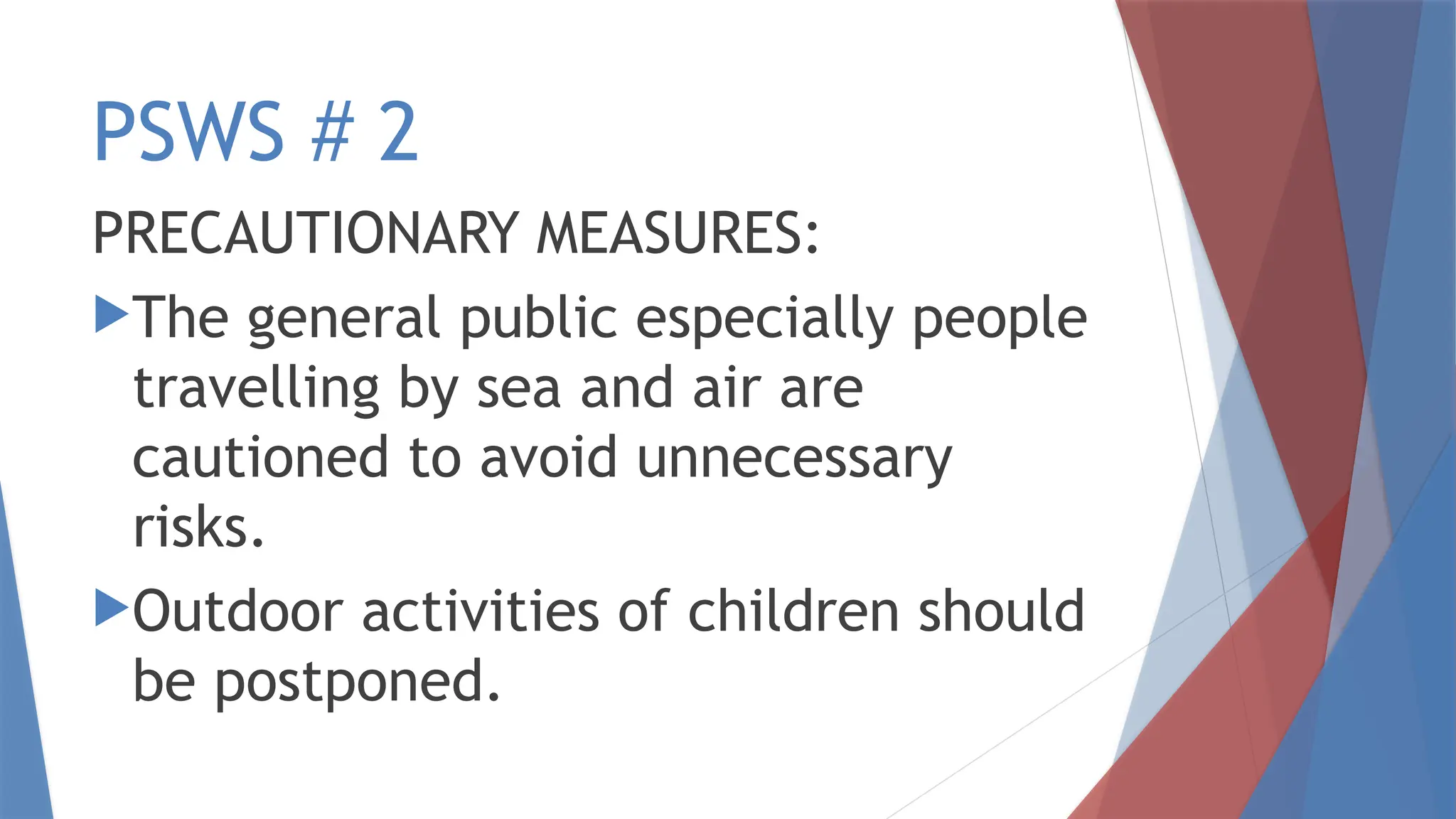 PSWS # 2
PRECAUTIONARY MEASURES:
The general public especially people
travelling by sea and air are
cautioned to avoid unnecessary
risks.
Outdoor activities of children should
be postponed.
 